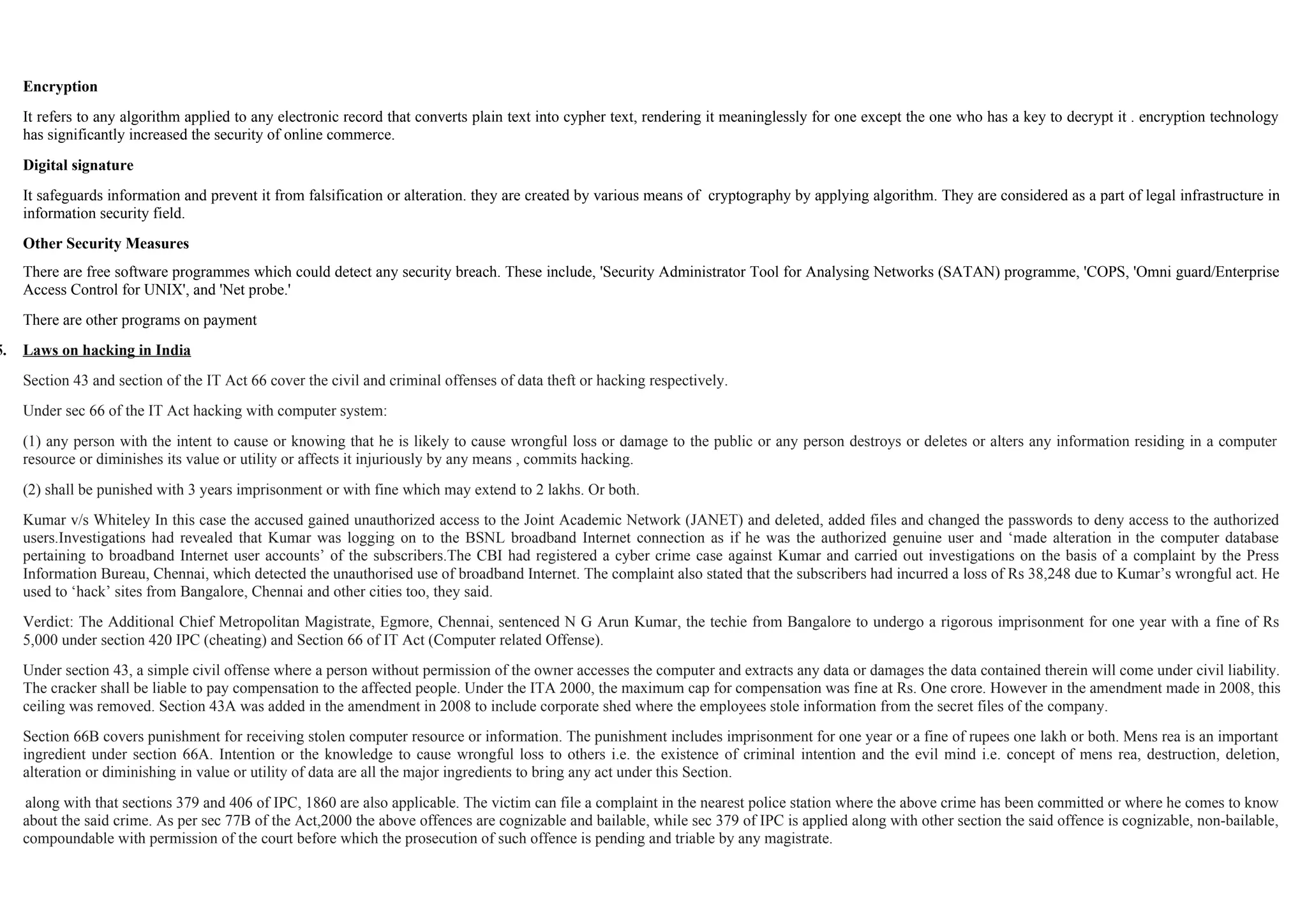 Encryption
It refers to any algorithm applied to any electronic record that converts plain text into cypher text, rendering it meaninglessly for one except the one who has a key to decrypt it . encryption technology
has significantly increased the security of online commerce.
Digital signature
It safeguards information and prevent it from falsification or alteration. they are created by various means of cryptography by applying algorithm. They are considered as a part of legal infrastructure in
information security field.
Other Security Measures
There are free software programmes which could detect any security breach. These include, 'Security Administrator Tool for Analysing Networks (SATAN) programme, 'COPS, 'Omni guard/Enterprise
Access Control for UNIX', and 'Net probe.'
There are other programs on payment
5. Laws on hacking in India
Section 43 and section of the IT Act 66 cover the civil and criminal offenses of data theft or hacking respectively.
Under sec 66 of the IT Act hacking with computer system:
(1) any person with the intent to cause or knowing that he is likely to cause wrongful loss or damage to the public or any person destroys or deletes or alters any information residing in a computer
resource or diminishes its value or utility or affects it injuriously by any means , commits hacking.
(2) shall be punished with 3 years imprisonment or with fine which may extend to 2 lakhs. Or both.
Kumar v/s Whiteley In this case the accused gained unauthorized access to the Joint Academic Network (JANET) and deleted, added files and changed the passwords to deny access to the authorized
users.Investigations had revealed that Kumar was logging on to the BSNL broadband Internet connection as if he was the authorized genuine user and ‘made alteration in the computer database
pertaining to broadband Internet user accounts’ of the subscribers.The CBI had registered a cyber crime case against Kumar and carried out investigations on the basis of a complaint by the Press
Information Bureau, Chennai, which detected the unauthorised use of broadband Internet. The complaint also stated that the subscribers had incurred a loss of Rs 38,248 due to Kumar’s wrongful act. He
used to ‘hack’ sites from Bangalore, Chennai and other cities too, they said.
Verdict: The Additional Chief Metropolitan Magistrate, Egmore, Chennai, sentenced N G Arun Kumar, the techie from Bangalore to undergo a rigorous imprisonment for one year with a fine of Rs
5,000 under section 420 IPC (cheating) and Section 66 of IT Act (Computer related Offense).
Under section 43, a simple civil offense where a person without permission of the owner accesses the computer and extracts any data or damages the data contained therein will come under civil liability.
The cracker shall be liable to pay compensation to the affected people. Under the ITA 2000, the maximum cap for compensation was fine at Rs. One crore. However in the amendment made in 2008, this
ceiling was removed. Section 43A was added in the amendment in 2008 to include corporate shed where the employees stole information from the secret files of the company.
Section 66B covers punishment for receiving stolen computer resource or information. The punishment includes imprisonment for one year or a fine of rupees one lakh or both. Mens rea is an important
ingredient under section 66A. Intention or the knowledge to cause wrongful loss to others i.e. the existence of criminal intention and the evil mind i.e. concept of mens rea, destruction, deletion,
alteration or diminishing in value or utility of data are all the major ingredients to bring any act under this Section.
along with that sections 379 and 406 of IPC, 1860 are also applicable. The victim can file a complaint in the nearest police station where the above crime has been committed or where he comes to know
about the said crime. As per sec 77B of the Act,2000 the above offences are cognizable and bailable, while sec 379 of IPC is applied along with other section the said offence is cognizable, non-bailable,
compoundable with permission of the court before which the prosecution of such offence is pending and triable by any magistrate.
 