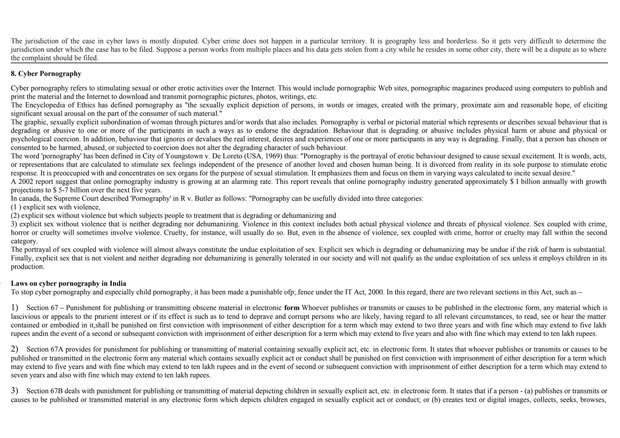 The jurisdiction of the case in cyber laws is mostly disputed. Cyber crime does not happen in a particular territory. It is geography less and borderless. So it gets very difficult to determine the
jurisdiction under which the case has to be filed. Suppose a person works from multiple places and his data gets stolen from a city while he resides in some other city, there will be a dispute as to where
the complaint should be filed.
8. Cyber Pornography
Cyber pornography refers to stimulating sexual or other erotic activities over the Internet. This would include pornographic Web sites, pornographic magazines produced using computers to publish and
print the material and the Internet to download and transmit pornographic pictures, photos, writings, etc.
The Encyclopedia of Ethics has defined pornography as "the sexually explicit depiction of persons, in words or images, created with the primary, proximate aim and reasonable hope, of eliciting
significant sexual arousal on the part of the consumer of such material."
The graphic, sexually explicit subordination of woman through pictures and/or words that also includes. Pornography is verbal or pictorial material which represents or describes sexual behaviour that is
degrading or abusive to one or more of the participants in such a ways as to endorse the degradation. Behaviour that is degrading or abusive includes physical harm or abuse and physical or
psychological coercion. In addition, behaviour that ignores or devalues the real interest, desires and experiences of one or more participants in any way is degrading. Finally, that a person has chosen or
consented to be harmed, abused, or subjected to coercion does not alter the degrading character of such behaviour.
The word 'pornography' has been defined in City of Youngstown v. De Loreto (USA, 1969) thus: "Pornography is the portrayal of erotic behaviour designed to cause sexual excitement. It is words, acts,
or representations that are calculated to stimulate sex feelings independent of the presence of another loved and chosen human being. It is divorced from reality in its sole purpose to stimulate erotic
response. It is preoccupied with and concentrates on sex organs for the purpose of sexual stimulation. It emphasizes them and focus on them in varying ways calculated to incite sexual desire."
A 2002 report suggest that online pornography industry is growing at an alarming rate. This report reveals that online pornography industry generated approximately $ I billion annually with growth
projections to $ 5-7 billion over the next five years.
In canada, the Supreme Court described 'Pornography' in R v. Butler as follows: "Pornography can be usefully divided into three categories:
(1 ) explicit sex with violence,
(2) explicit sex without violence but which subjects people to treatment that is degrading or dehumanizing and
3) explicit sex without violence that is neither degrading nor dehumanizing. Violence in this context includes both actual physical violence and threats of physical violence. Sex coupled with crime,
horror or cruelty will sometimes involve violence. Cruelty, for instance, will usually do so. But, even in the absence of violence, sex coupled with crime, horror or cruelty may fall within the second
category.
The portrayal of sex coupled with violence will almost always constitute the undue exploitation of sex. Explicit sex which is degrading or dehumanizing may be undue if the risk of harm is substantial.
Finally, explicit sex that is not violent and neither degrading nor dehumanizing is generally tolerated in our society and will not qualify as the undue exploitation of sex unless it employs children in its
production.
 Laws on cyber pornography in India
To stop cyber pornography and especially child pornography, it has been made a punishable ofp;.fence under the IT Act, 2000. In this regard, there are two relevant sections in this Act, such as –
1) Section 67 – Punishment for publishing or transmitting obscene material in electronic form Whoever publishes or transmits or causes to be published in the electronic form, any material which is
lascivious or appeals to the prurient interest or if its effect is such as to tend to deprave and corrupt persons who are likely, having regard to all relevant circumstances, to read, see or hear the matter
contained or embodied in it,shall be punished on first conviction with imprisonment of either description for a term which may extend to two three years and with fine which may extend to five lakh
rupees andin the event of a second or subsequent conviction with imprisonment of either description for a term which may extend to five years and also with fine which may extend to ten lakh rupees.
2) Section 67A provides for punishment for publishing or transmitting of material containing sexually explicit act, etc. in electronic form. It states that whoever publishes or transmits or causes to be
published or transmitted in the electronic form any material which contains sexually explicit act or conduct shall be punished on first conviction with imprisonment of either description for a term which
may extend to five years and with fine which may extend to ten lakh rupees and in the event of second or subsequent conviction with imprisonment of either description for a term which may extend to
seven years and also with fine which may extend to ten lakh rupees.
3) Section 67B deals with punishment for publishing or transmitting of material depicting children in sexually explicit act, etc. in electronic form. It states that if a person - (a) publishes or transmits or
causes to be published or transmitted material in any electronic form which depicts children engaged in sexually explicit act or conduct; or (b) creates text or digital images, collects, seeks, browses,
 