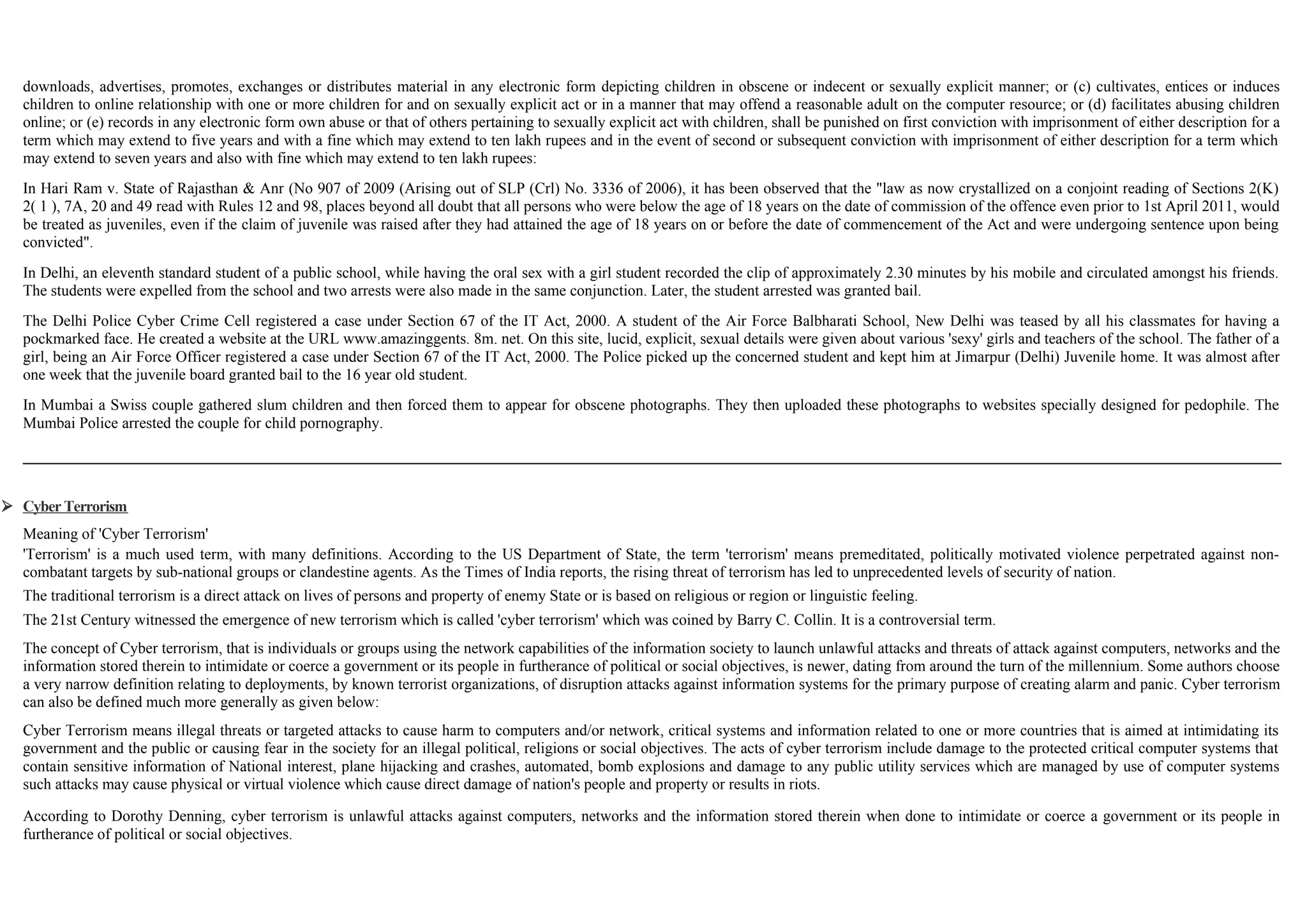 downloads, advertises, promotes, exchanges or distributes material in any electronic form depicting children in obscene or indecent or sexually explicit manner; or (c) cultivates, entices or induces
children to online relationship with one or more children for and on sexually explicit act or in a manner that may offend a reasonable adult on the computer resource; or (d) facilitates abusing children
online; or (e) records in any electronic form own abuse or that of others pertaining to sexually explicit act with children, shall be punished on first conviction with imprisonment of either description for a
term which may extend to five years and with a fine which may extend to ten lakh rupees and in the event of second or subsequent conviction with imprisonment of either description for a term which
may extend to seven years and also with fine which may extend to ten lakh rupees:
In Hari Ram v. State of Rajasthan & Anr (No 907 of 2009 (Arising out of SLP (Crl) No. 3336 of 2006), it has been observed that the "law as now crystallized on a conjoint reading of Sections 2(K)
2( 1 ), 7A, 20 and 49 read with Rules 12 and 98, places beyond all doubt that all persons who were below the age of 18 years on the date of commission of the offence even prior to 1st April 2011, would
be treated as juveniles, even if the claim of juvenile was raised after they had attained the age of 18 years on or before the date of commencement of the Act and were undergoing sentence upon being
convicted".
In Delhi, an eleventh standard student of a public school, while having the oral sex with a girl student recorded the clip of approximately 2.30 minutes by his mobile and circulated amongst his friends.
The students were expelled from the school and two arrests were also made in the same conjunction. Later, the student arrested was granted bail.
The Delhi Police Cyber Crime Cell registered a case under Section 67 of the IT Act, 2000. A student of the Air Force Balbharati School, New Delhi was teased by all his classmates for having a
pockmarked face. He created a website at the URL www.amazinggents. 8m. net. On this site, lucid, explicit, sexual details were given about various 'sexy' girls and teachers of the school. The father of a
girl, being an Air Force Officer registered a case under Section 67 of the IT Act, 2000. The Police picked up the concerned student and kept him at Jimarpur (Delhi) Juvenile home. It was almost after
one week that the juvenile board granted bail to the 16 year old student.
In Mumbai a Swiss couple gathered slum children and then forced them to appear for obscene photographs. They then uploaded these photographs to websites specially designed for pedophile. The
Mumbai Police arrested the couple for child pornography.
 Cyber Terrorism
Meaning of 'Cyber Terrorism'
'Terrorism' is a much used term, with many definitions. According to the US Department of State, the term 'terrorism' means premeditated, politically motivated violence perpetrated against non-
combatant targets by sub-national groups or clandestine agents. As the Times of India reports, the rising threat of terrorism has led to unprecedented levels of security of nation.
The traditional terrorism is a direct attack on lives of persons and property of enemy State or is based on religious or region or linguistic feeling.
The 21st Century witnessed the emergence of new terrorism which is called 'cyber terrorism' which was coined by Barry C. Collin. It is a controversial term.
The concept of Cyber terrorism, that is individuals or groups using the network capabilities of the information society to launch unlawful attacks and threats of attack against computers, networks and the
information stored therein to intimidate or coerce a government or its people in furtherance of political or social objectives, is newer, dating from around the turn of the millennium. Some authors choose
a very narrow definition relating to deployments, by known terrorist organizations, of disruption attacks against information systems for the primary purpose of creating alarm and panic. Cyber terrorism
can also be defined much more generally as given below:
Cyber Terrorism means illegal threats or targeted attacks to cause harm to computers and/or network, critical systems and information related to one or more countries that is aimed at intimidating its
government and the public or causing fear in the society for an illegal political, religions or social objectives. The acts of cyber terrorism include damage to the protected critical computer systems that
contain sensitive information of National interest, plane hijacking and crashes, automated, bomb explosions and damage to any public utility services which are managed by use of computer systems
such attacks may cause physical or virtual violence which cause direct damage of nation's people and property or results in riots.
According to Dorothy Denning, cyber terrorism is unlawful attacks against computers, networks and the information stored therein when done to intimidate or coerce a government or its people in
furtherance of political or social objectives.
 