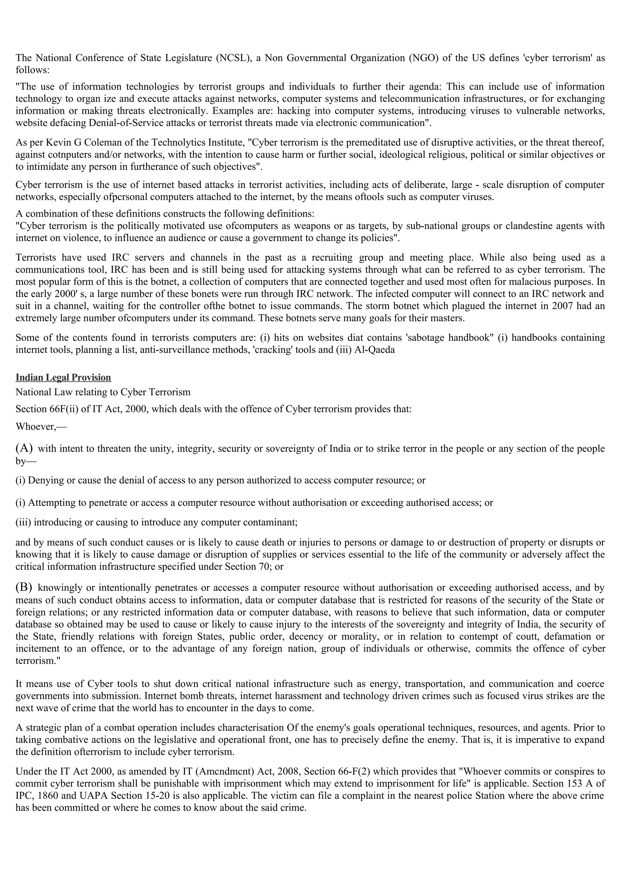 The National Conference of State Legislature (NCSL), a Non Governmental Organization (NGO) of the US defines 'cyber terrorism' as
follows:
"The use of information technologies by terrorist groups and individuals to further their agenda: This can include use of information
technology to organ ize and execute attacks against networks, computer systems and telecommunication infrastructures, or for exchanging
information or making threats electronically. Examples are: hacking into computer systems, introducing viruses to vulnerable networks,
website defacing Denial-of-Service attacks or terrorist threats made via electronic communication".
As per Kevin G Coleman of the Technolytics Institute, "Cyber terrorism is the premeditated use of disruptive activities, or the threat thereof,
against cotnputers and/or networks, with the intention to cause harm or further social, ideological religious, political or similar objectives or
to intimidate any person in furtherance of such objectives".
Cyber terrorism is the use of internet based attacks in terrorist activities, including acts of deliberate, large - scale disruption of computer
networks, especially ofpcrsonal computers attached to the internet, by the means oftools such as computer viruses.
A combination of these definitions constructs the following definitions:
"Cyber terrorism is the politically motivated use ofcomputers as weapons or as targets, by sub-national groups or clandestine agents with
internet on violence, to influence an audience or cause a government to change its policies".
Terrorists have used IRC servers and channels in the past as a recruiting group and meeting place. While also being used as a
communications tool, IRC has been and is still being used for attacking systems through what can be referred to as cyber terrorism. The
most popular form of this is the botnet, a collection of computers that are connected together and used most often for malacious purposes. In
the early 2000' s, a large number of these bonets were run through IRC network. The infected computer will connect to an IRC network and
suit in a channel, waiting for the controller ofthe botnet to issue commands. The storm botnet which plagued the internet in 2007 had an
extremely large number ofcomputers under its command. These botnets serve many goals for their masters.
Some of the contents found in terrorists computers are: (i) hits on websites diat contains 'sabotage handbook" (i) handbooks containing
internet tools, planning a list, anti-surveillance methods, 'cracking' tools and (iii) Al-Qaeda
Indian Legal Provision
National Law relating to Cyber Terrorism
Section 66F(ii) of IT Act, 2000, which deals with the offence of Cyber terrorism provides that:
Whoever,—
(A) with intent to threaten the unity, integrity, security or sovereignty of India or to strike terror in the people or any section of the people
by—
(i) Denying or cause the denial of access to any person authorized to access computer resource; or
(i) Attempting to penetrate or access a computer resource without authorisation or exceeding authorised access; or
(iii) introducing or causing to introduce any computer contaminant;
and by means of such conduct causes or is likely to cause death or injuries to persons or damage to or destruction of property or disrupts or
knowing that it is likely to cause damage or disruption of supplies or services essential to the life of the community or adversely affect the
critical information infrastructure specified under Section 70; or
(B) knowingly or intentionally penetrates or accesses a computer resource without authorisation or exceeding authorised access, and by
means of such conduct obtains access to information, data or computer database that is restricted for reasons of the security of the State or
foreign relations; or any restricted information data or computer database, with reasons to believe that such information, data or computer
database so obtained may be used to cause or likely to cause injury to the interests of the sovereignty and integrity of India, the security of
the State, friendly relations with foreign States, public order, decency or morality, or in relation to contempt of coutt, defamation or
incitement to an offence, or to the advantage of any foreign nation, group of individuals or otherwise, commits the offence of cyber
terrorism."
It means use of Cyber tools to shut down critical national infrastructure such as energy, transportation, and communication and coerce
governments into submission. Internet bomb threats, internet harassment and technology driven crimes such as focused virus strikes are the
next wave of crime that the world has to encounter in the days to come.
A strategic plan of a combat operation includes characterisation Of the enemy's goals operational techniques, resources, and agents. Prior to
taking combative actions on the legislative and operational front, one has to precisely define the enemy. That is, it is imperative to expand
the definition ofterrorism to include cyber terrorism.
Under the IT Act 2000, as amended by IT (Amcndmcnt) Act, 2008, Section 66-F(2) which provides that "Whoever commits or conspires to
commit cyber terrorism shall be punishable with imprisonment which may extend to imprisonment for life" is applicable. Section 153 A of
IPC, 1860 and UAPA Section 15-20 is also applicable. The victim can file a complaint in the nearest police Station where the above crime
has been committed or where he comes to know about the said crime.
 