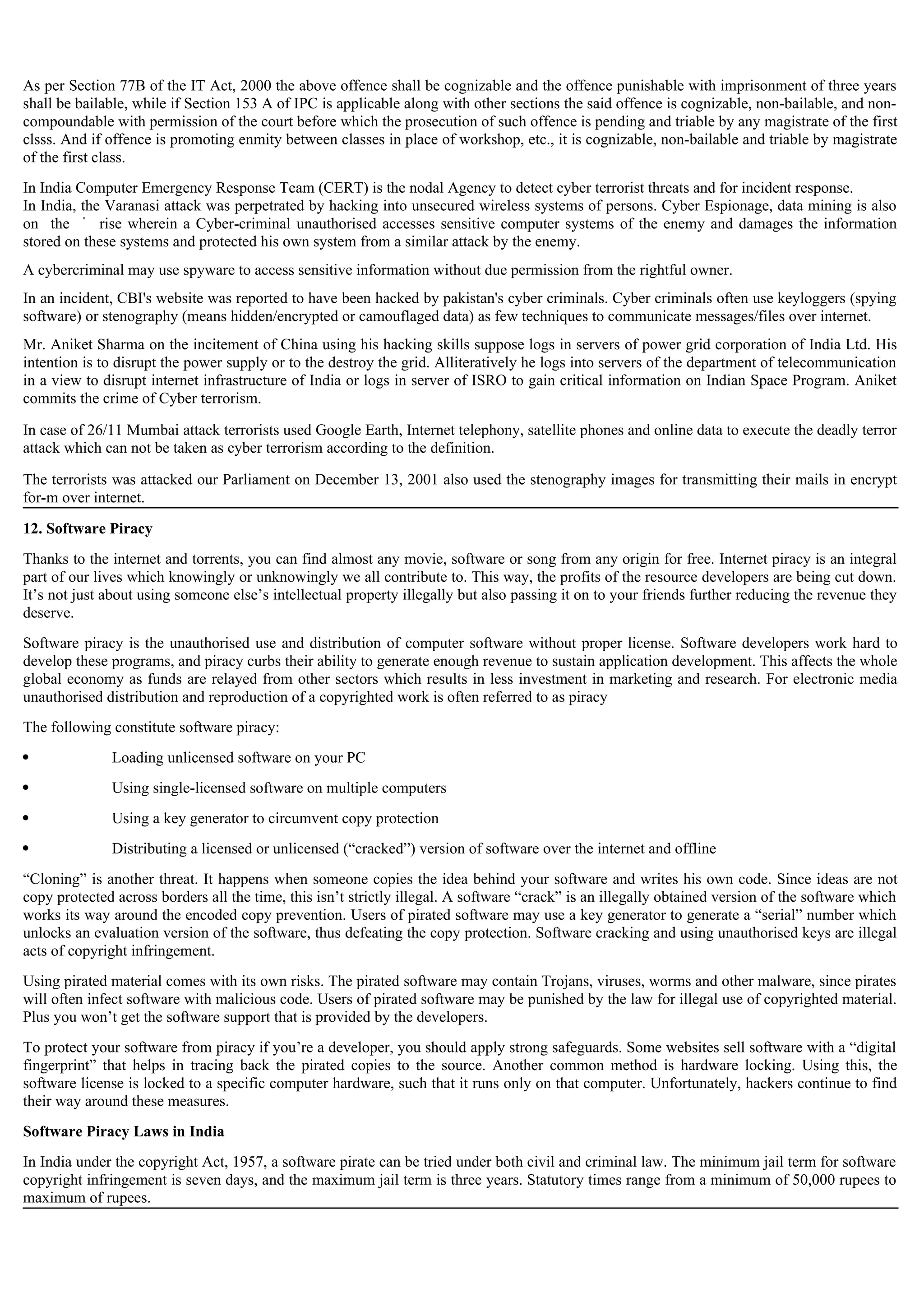 As per Section 77B of the IT Act, 2000 the above offence shall be cognizable and the offence punishable with imprisonment of three years
shall be bailable, while if Section 153 A of IPC is applicable along with other sections the said offence is cognizable, non-bailable, and non-
compoundable with permission of the court before which the prosecution of such offence is pending and triable by any magistrate of the first
clsss. And if offence is promoting enmity between classes in place of workshop, etc., it is cognizable, non-bailable and triable by magistrate
of the first class.
In India Computer Emergency Response Team (CERT) is the nodal Agency to detect cyber terrorist threats and for incident response.
In India, the Varanasi attack was perpetrated by hacking into unsecured wireless systems of persons. Cyber Espionage, data mining is also
on the rise wherein a Cyber-criminal unauthorised accesses sensitive computer systems of the enemy and damages the information
stored on these systems and protected his own system from a similar attack by the enemy.
A cybercriminal may use spyware to access sensitive information without due permission from the rightful owner.
In an incident, CBI's website was reported to have been hacked by pakistan's cyber criminals. Cyber criminals often use keyloggers (spying
software) or stenography (means hidden/encrypted or camouflaged data) as few techniques to communicate messages/files over internet.
Mr. Aniket Sharma on the incitement of China using his hacking skills suppose logs in servers of power grid corporation of India Ltd. His
intention is to disrupt the power supply or to the destroy the grid. Alliteratively he logs into servers of the department of telecommunication
in a view to disrupt internet infrastructure of India or logs in server of ISRO to gain critical information on Indian Space Program. Aniket
commits the crime of Cyber terrorism.
In case of 26/11 Mumbai attack terrorists used Google Earth, Internet telephony, satellite phones and online data to execute the deadly terror
attack which can not be taken as cyber terrorism according to the definition.
The terrorists was attacked our Parliament on December 13, 2001 also used the stenography images for transmitting their mails in encrypt
for-m over internet.
12. Software Piracy
Thanks to the internet and torrents, you can find almost any movie, software or song from any origin for free. Internet piracy is an integral
part of our lives which knowingly or unknowingly we all contribute to. This way, the profits of the resource developers are being cut down.
It’s not just about using someone else’s intellectual property illegally but also passing it on to your friends further reducing the revenue they
deserve.
Software piracy is the unauthorised use and distribution of computer software without proper license. Software developers work hard to
develop these programs, and piracy curbs their ability to generate enough revenue to sustain application development. This affects the whole
global economy as funds are relayed from other sectors which results in less investment in marketing and research. For electronic media
unauthorised distribution and reproduction of a copyrighted work is often referred to as piracy
The following constitute software piracy:
 Loading unlicensed software on your PC
 Using single-licensed software on multiple computers
 Using a key generator to circumvent copy protection
 Distributing a licensed or unlicensed (“cracked”) version of software over the internet and offline
“Cloning” is another threat. It happens when someone copies the idea behind your software and writes his own code. Since ideas are not
copy protected across borders all the time, this isn’t strictly illegal. A software “crack” is an illegally obtained version of the software which
works its way around the encoded copy prevention. Users of pirated software may use a key generator to generate a “serial” number which
unlocks an evaluation version of the software, thus defeating the copy protection. Software cracking and using unauthorised keys are illegal
acts of copyright infringement.
Using pirated material comes with its own risks. The pirated software may contain Trojans, viruses, worms and other malware, since pirates
will often infect software with malicious code. Users of pirated software may be punished by the law for illegal use of copyrighted material.
Plus you won’t get the software support that is provided by the developers.
To protect your software from piracy if you’re a developer, you should apply strong safeguards. Some websites sell software with a “digital
fingerprint” that helps in tracing back the pirated copies to the source. Another common method is hardware locking. Using this, the
software license is locked to a specific computer hardware, such that it runs only on that computer. Unfortunately, hackers continue to find
their way around these measures.
Software Piracy Laws in India
In India under the copyright Act, 1957, a software pirate can be tried under both civil and criminal law. The minimum jail term for software
copyright infringement is seven days, and the maximum jail term is three years. Statutory times range from a minimum of 50,000 rupees to
maximum of rupees.
 