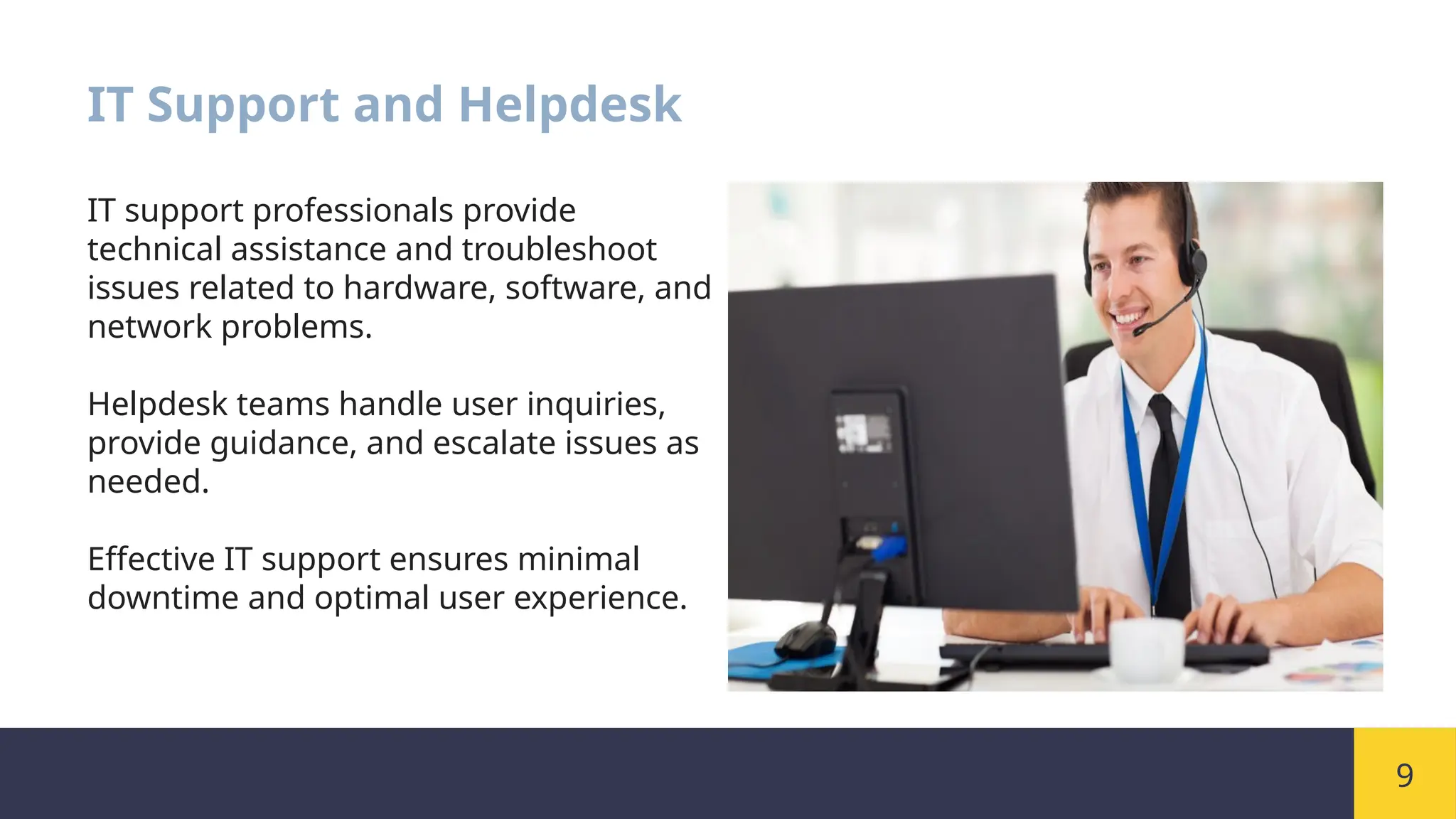 9
IT Support and Helpdesk
IT support professionals provide
technical assistance and troubleshoot
issues related to hardware, software, and
network problems.
Helpdesk teams handle user inquiries,
provide guidance, and escalate issues as
needed.
Effective IT support ensures minimal
downtime and optimal user experience.
 