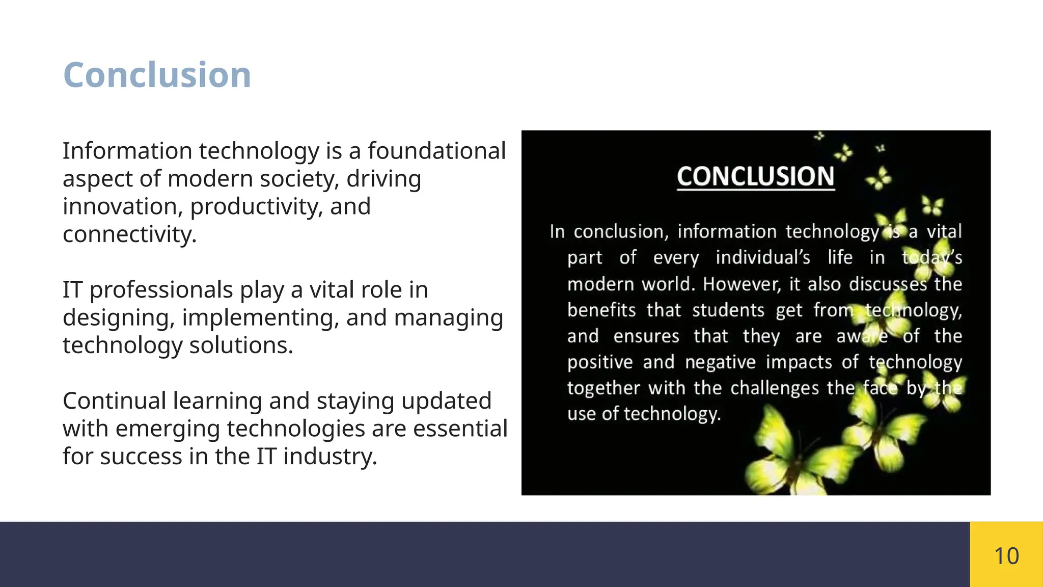 10
Conclusion
Information technology is a foundational
aspect of modern society, driving
innovation, productivity, and
connectivity.
IT professionals play a vital role in
designing, implementing, and managing
technology solutions.
Continual learning and staying updated
with emerging technologies are essential
for success in the IT industry.
 