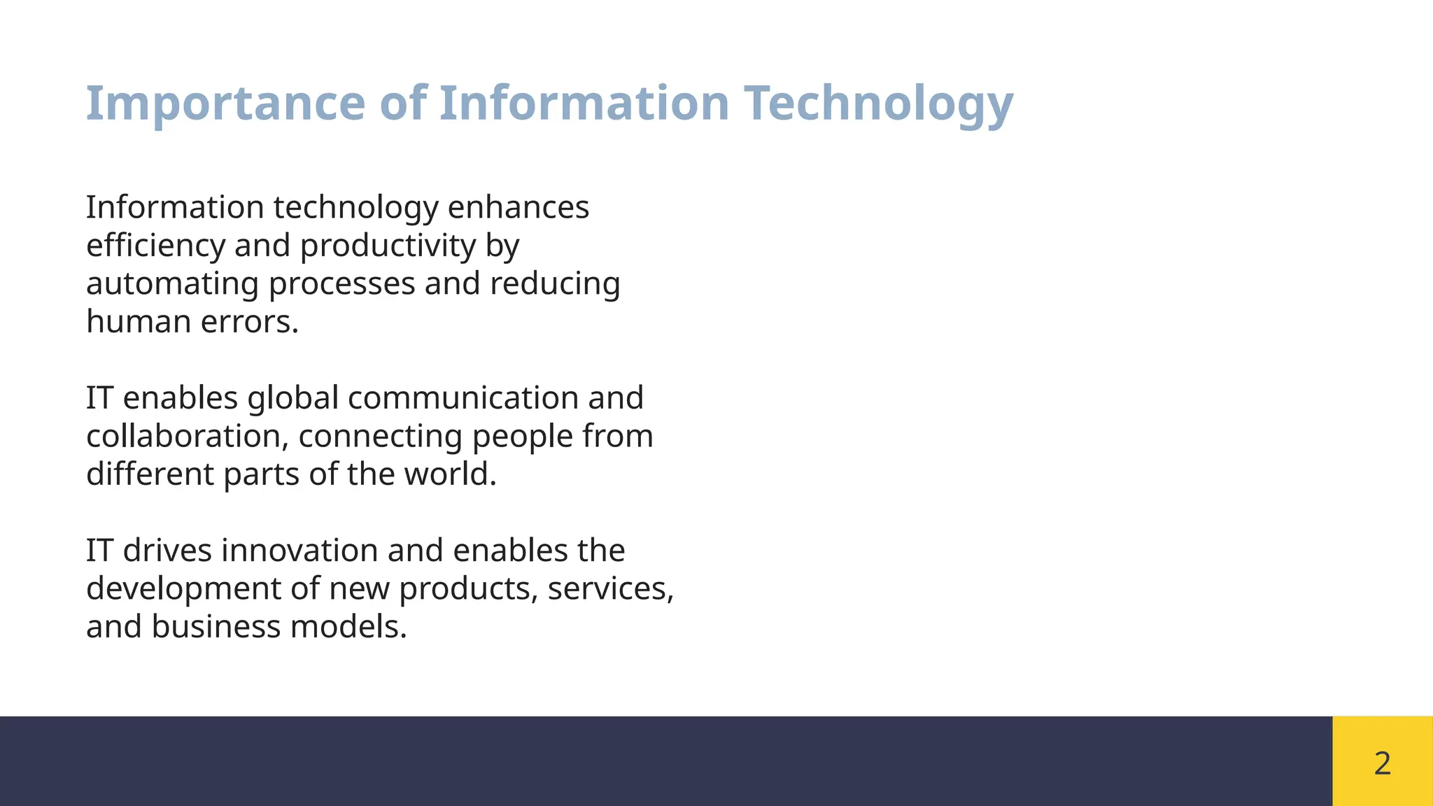 2
Importance of Information Technology
Information technology enhances
efficiency and productivity by
automating processes and reducing
human errors.
IT enables global communication and
collaboration, connecting people from
different parts of the world.
IT drives innovation and enables the
development of new products, services,
and business models.
 