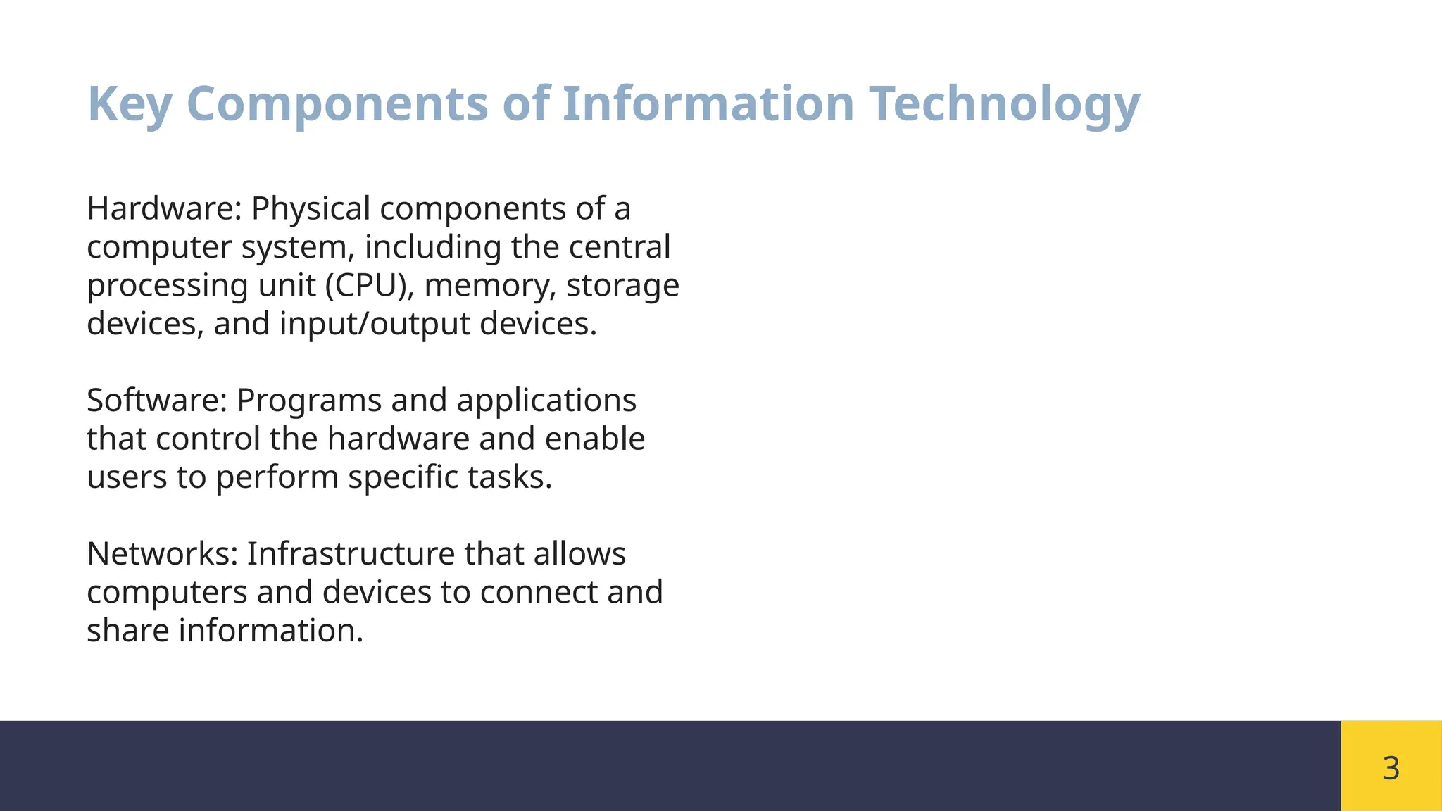 3
Key Components of Information Technology
Hardware: Physical components of a
computer system, including the central
processing unit (CPU), memory, storage
devices, and input/output devices.
Software: Programs and applications
that control the hardware and enable
users to perform specific tasks.
Networks: Infrastructure that allows
computers and devices to connect and
share information.
 