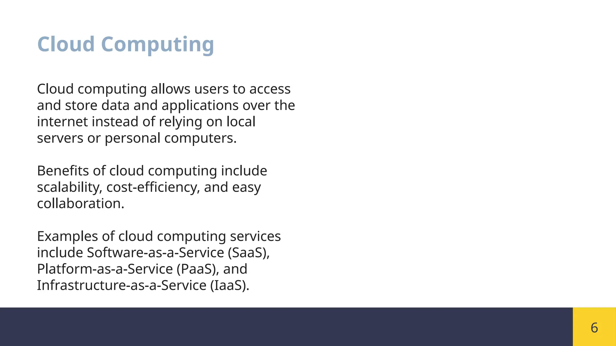 6
Cloud Computing
Cloud computing allows users to access
and store data and applications over the
internet instead of relying on local
servers or personal computers.
Benefits of cloud computing include
scalability, cost-efficiency, and easy
collaboration.
Examples of cloud computing services
include Software-as-a-Service (SaaS),
Platform-as-a-Service (PaaS), and
Infrastructure-as-a-Service (IaaS).
 
