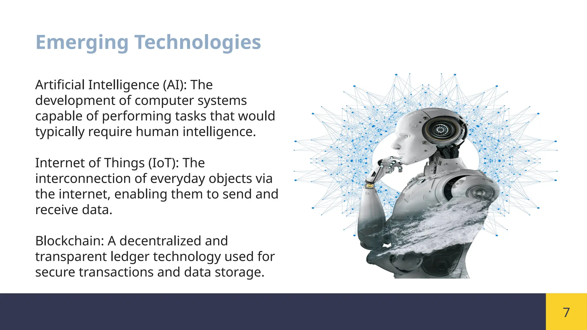 7
Emerging Technologies
Artificial Intelligence (AI): The
development of computer systems
capable of performing tasks that would
typically require human intelligence.
Internet of Things (IoT): The
interconnection of everyday objects via
the internet, enabling them to send and
receive data.
Blockchain: A decentralized and
transparent ledger technology used for
secure transactions and data storage.
 