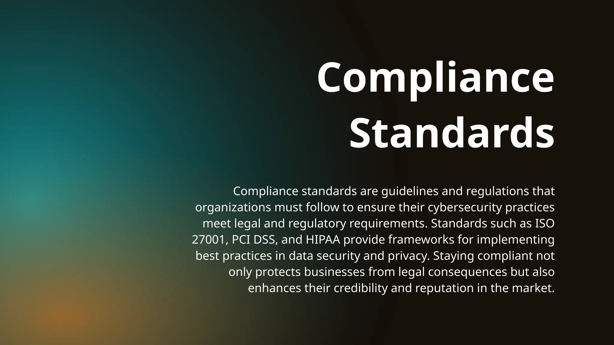 Compliance standards are guidelines and regulations that
organizations must follow to ensure their cybersecurity practices
meet legal and regulatory requirements. Standards such as ISO
27001, PCI DSS, and HIPAA provide frameworks for implementing
best practices in data security and privacy. Staying compliant not
only protects businesses from legal consequences but also
enhances their credibility and reputation in the market.
Compliance
Standards
 
