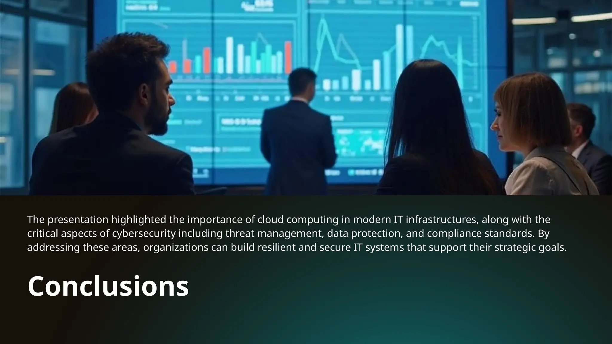 Conclusions
The presentation highlighted the importance of cloud computing in modern IT infrastructures, along with the
critical aspects of cybersecurity including threat management, data protection, and compliance standards. By
addressing these areas, organizations can build resilient and secure IT systems that support their strategic goals.
 