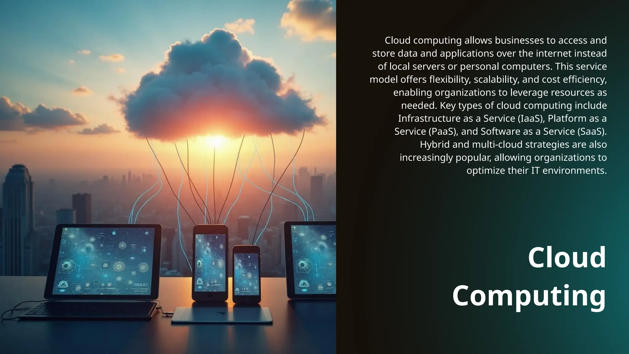 Cloud
Computing
Cloud computing allows businesses to access and
store data and applications over the internet instead
of local servers or personal computers. This service
model offers flexibility, scalability, and cost efficiency,
enabling organizations to leverage resources as
needed. Key types of cloud computing include
Infrastructure as a Service (IaaS), Platform as a
Service (PaaS), and Software as a Service (SaaS).
Hybrid and multi-cloud strategies are also
increasingly popular, allowing organizations to
optimize their IT environments.
 