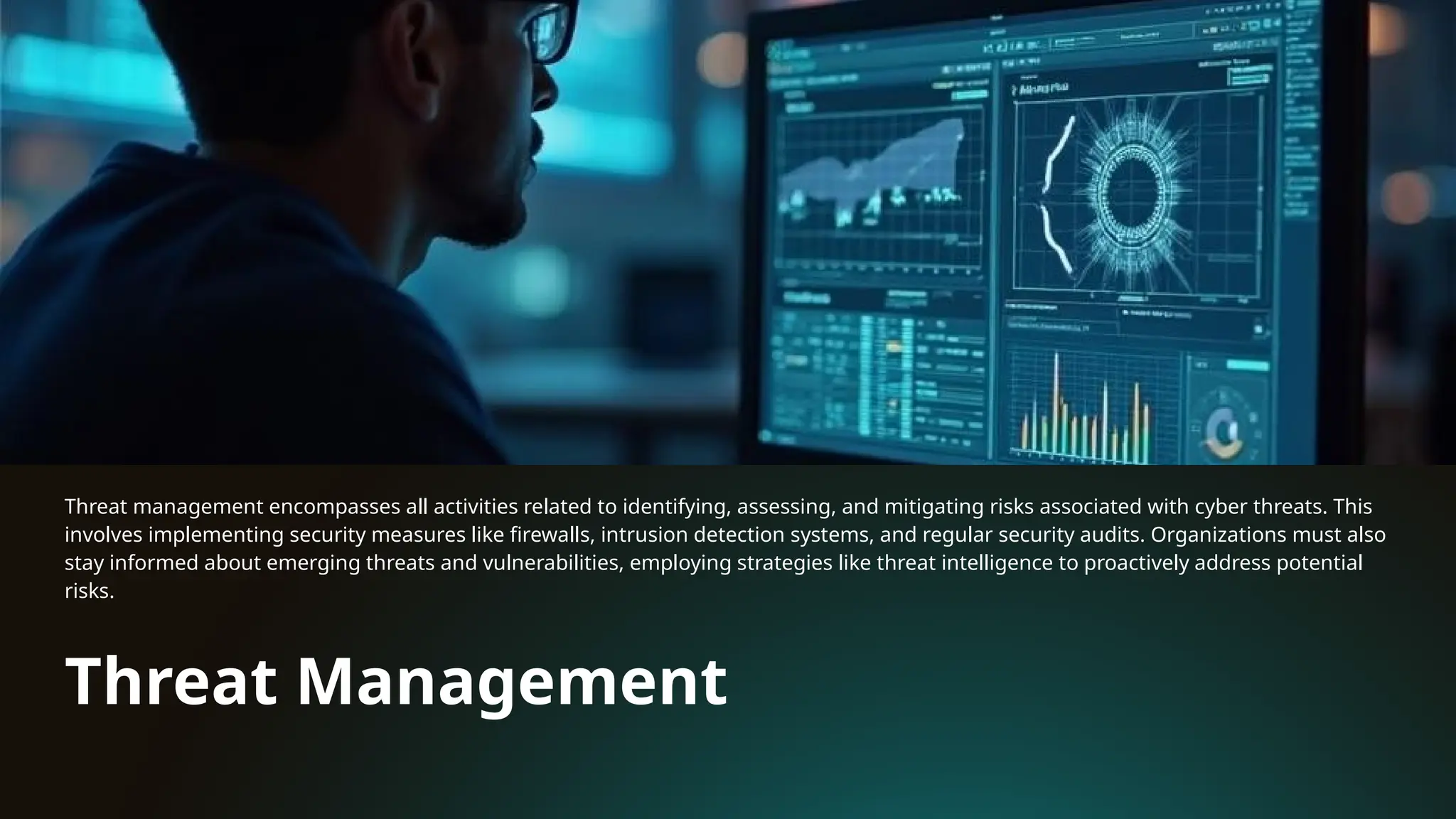 Threat Management
Threat management encompasses all activities related to identifying, assessing, and mitigating risks associated with cyber threats. This
involves implementing security measures like firewalls, intrusion detection systems, and regular security audits. Organizations must also
stay informed about emerging threats and vulnerabilities, employing strategies like threat intelligence to proactively address potential
risks.
 