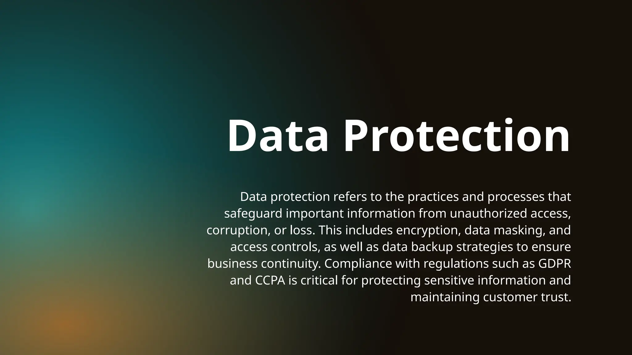 Data protection refers to the practices and processes that
safeguard important information from unauthorized access,
corruption, or loss. This includes encryption, data masking, and
access controls, as well as data backup strategies to ensure
business continuity. Compliance with regulations such as GDPR
and CCPA is critical for protecting sensitive information and
maintaining customer trust.
Data Protection
 