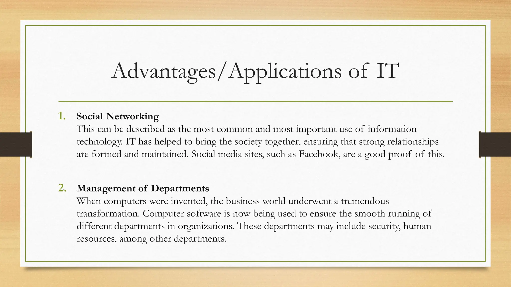 Advantages/Applications of IT
1. Social Networking
This can be described as the most common and most important use of information
technology. IT has helped to bring the society together, ensuring that strong relationships
are formed and maintained. Social media sites, such as Facebook, are a good proof of this.
2. Management of Departments
When computers were invented, the business world underwent a tremendous
transformation. Computer software is now being used to ensure the smooth running of
different departments in organizations. These departments may include security, human
resources, among other departments.
 