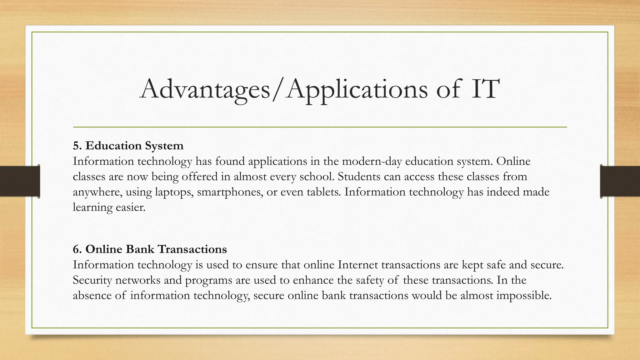 Advantages/Applications of IT
5. Education System
Information technology has found applications in the modern-day education system. Online
classes are now being offered in almost every school. Students can access these classes from
anywhere, using laptops, smartphones, or even tablets. Information technology has indeed made
learning easier.
6. Online Bank Transactions
Information technology is used to ensure that online Internet transactions are kept safe and secure.
Security networks and programs are used to enhance the safety of these transactions. In the
absence of information technology, secure online bank transactions would be almost impossible.
 