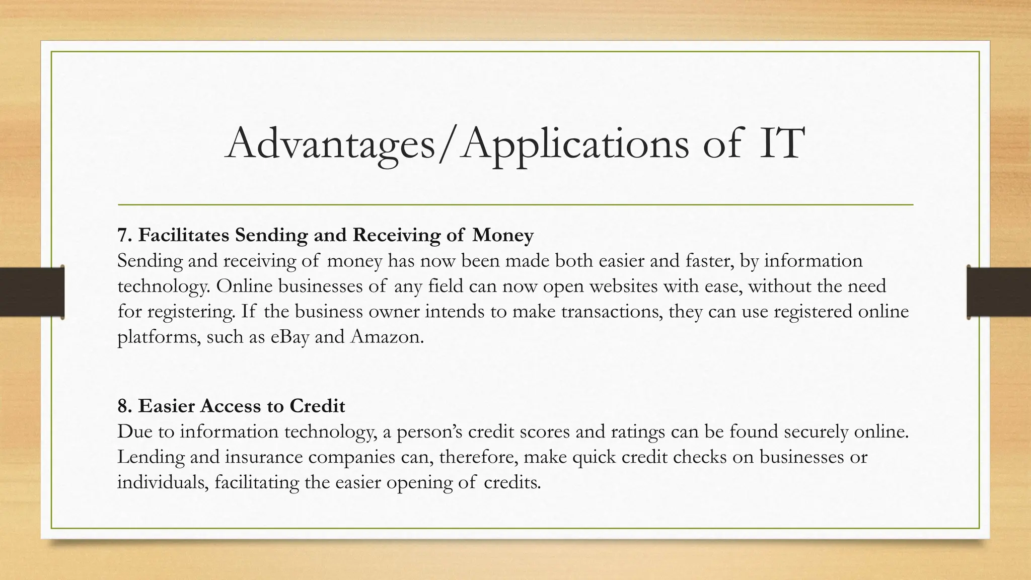 Advantages/Applications of IT
7. Facilitates Sending and Receiving of Money
Sending and receiving of money has now been made both easier and faster, by information
technology. Online businesses of any field can now open websites with ease, without the need
for registering. If the business owner intends to make transactions, they can use registered online
platforms, such as eBay and Amazon.
8. Easier Access to Credit
Due to information technology, a person’s credit scores and ratings can be found securely online.
Lending and insurance companies can, therefore, make quick credit checks on businesses or
individuals, facilitating the easier opening of credits.
 