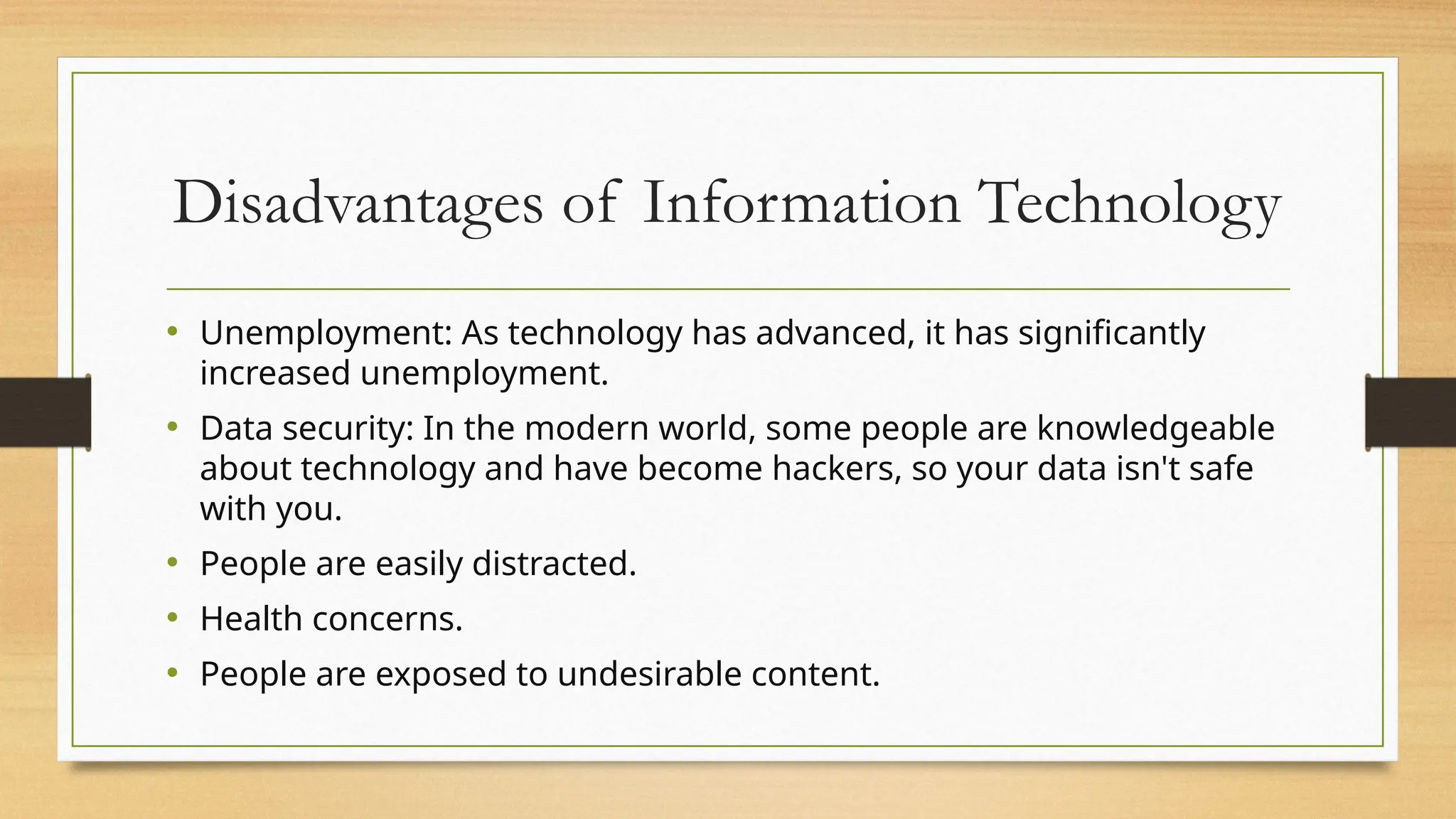 Disadvantages of Information Technology
• Unemployment: As technology has advanced, it has significantly
increased unemployment.
• Data security: In the modern world, some people are knowledgeable
about technology and have become hackers, so your data isn't safe
with you.
• People are easily distracted.
• Health concerns.
• People are exposed to undesirable content.
 