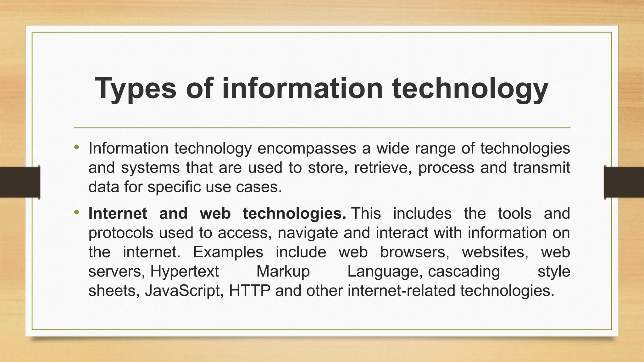 Types of information technology
• Information technology encompasses a wide range of technologies
and systems that are used to store, retrieve, process and transmit
data for specific use cases.
• Internet and web technologies. This includes the tools and
protocols used to access, navigate and interact with information on
the internet. Examples include web browsers, websites, web
servers, Hypertext Markup Language, cascading style
sheets, JavaScript, HTTP and other internet-related technologies.
 