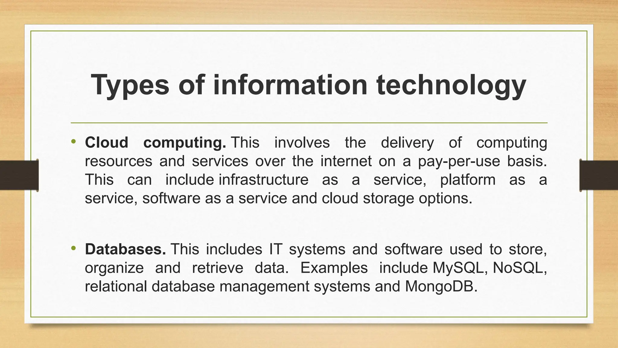 Types of information technology
• Cloud computing. This involves the delivery of computing
resources and services over the internet on a pay-per-use basis.
This can include infrastructure as a service, platform as a
service, software as a service and cloud storage options.
• Databases. This includes IT systems and software used to store,
organize and retrieve data. Examples include MySQL, NoSQL,
relational database management systems and MongoDB.
 