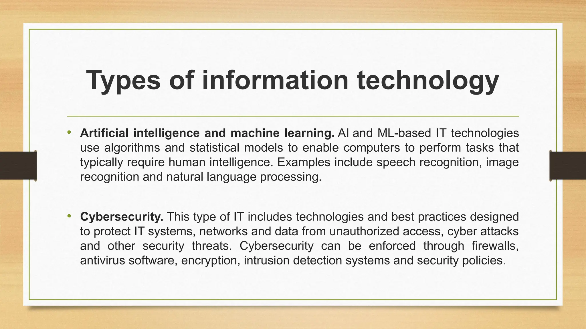 Types of information technology
• Artificial intelligence and machine learning. AI and ML-based IT technologies
use algorithms and statistical models to enable computers to perform tasks that
typically require human intelligence. Examples include speech recognition, image
recognition and natural language processing.
• Cybersecurity. This type of IT includes technologies and best practices designed
to protect IT systems, networks and data from unauthorized access, cyber attacks
and other security threats. Cybersecurity can be enforced through firewalls,
antivirus software, encryption, intrusion detection systems and security policies.
 