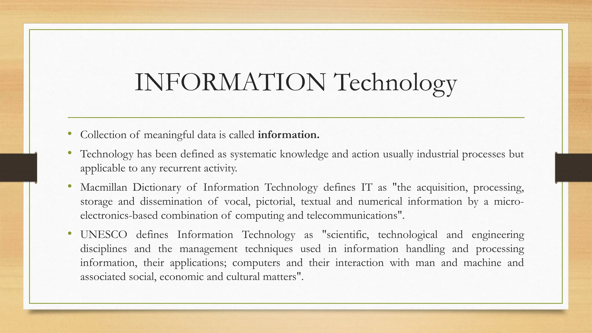 INFORMATION Technology
• Collection of meaningful data is called information.
• Technology has been defined as systematic knowledge and action usually industrial processes but
applicable to any recurrent activity.
• Macmillan Dictionary of Information Technology defines IT as "the acquisition, processing,
storage and dissemination of vocal, pictorial, textual and numerical information by a micro-
electronics-based combination of computing and telecommunications".
• UNESCO defines Information Technology as "scientific, technological and engineering
disciplines and the management techniques used in information handling and processing
information, their applications; computers and their interaction with man and machine and
associated social, economic and cultural matters".
 