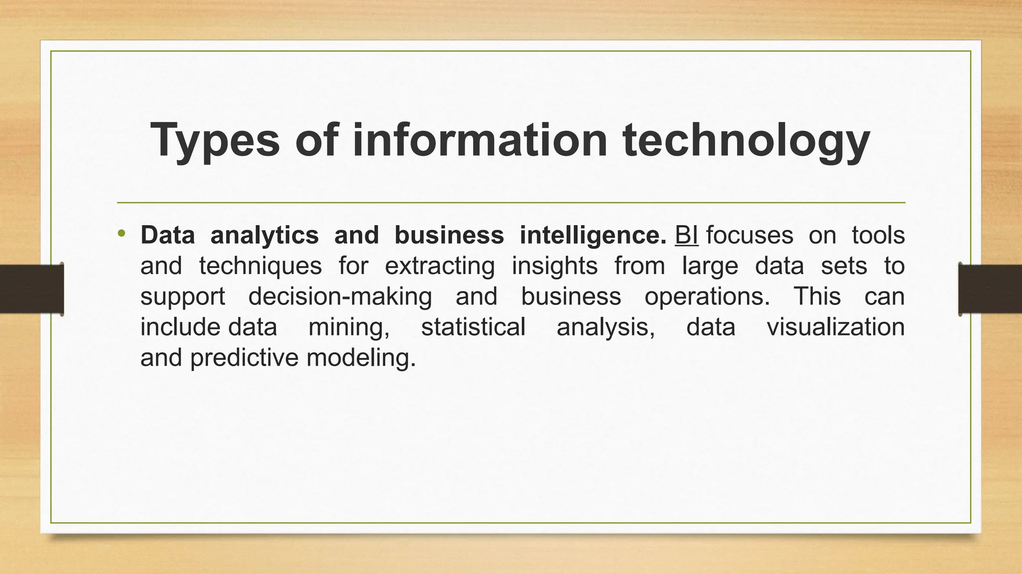 Types of information technology
• Data analytics and business intelligence. BI focuses on tools
and techniques for extracting insights from large data sets to
support decision-making and business operations. This can
include data mining, statistical analysis, data visualization
and predictive modeling.
 