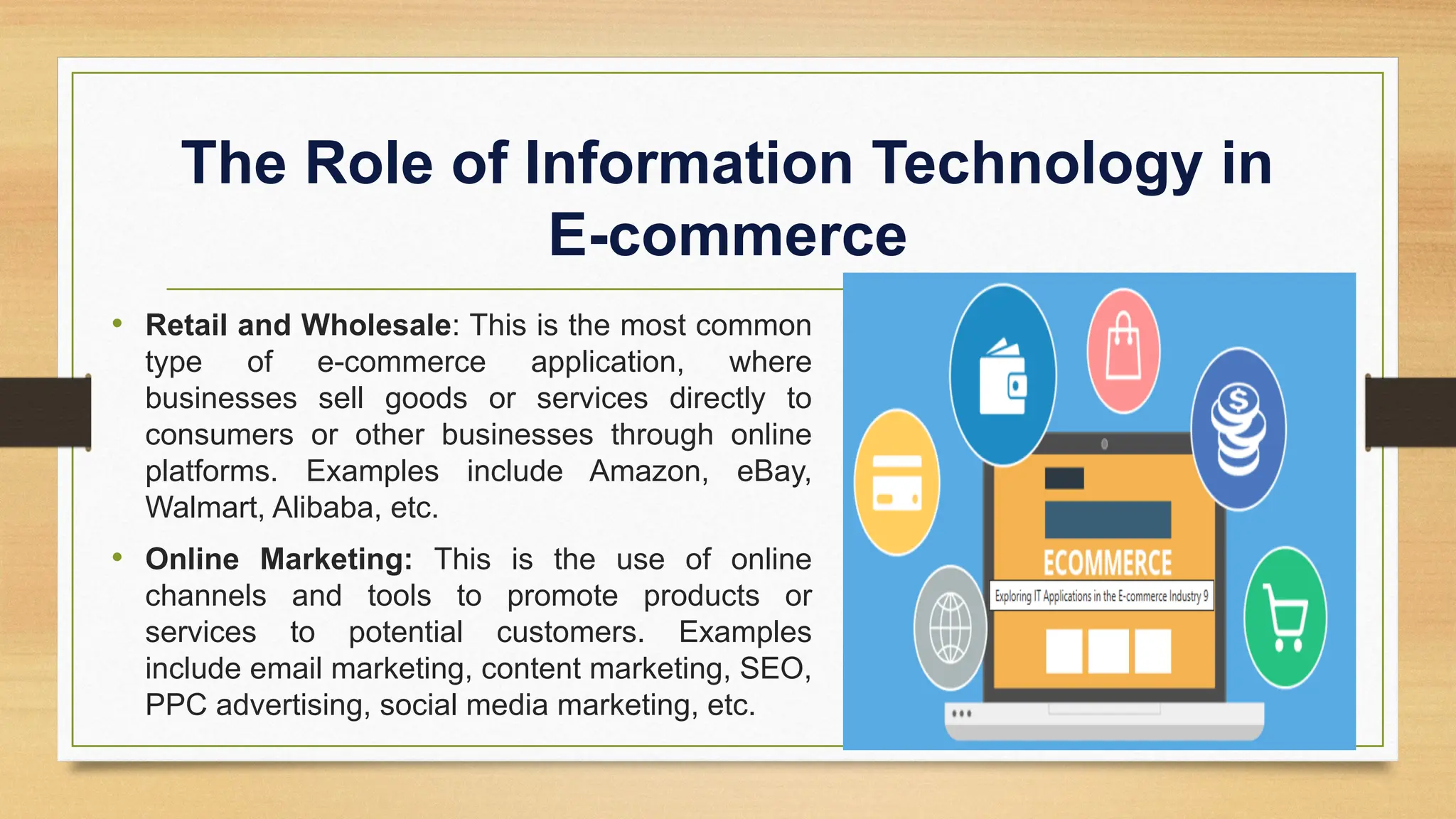 The Role of Information Technology in
E-commerce
• Retail and Wholesale: This is the most common
type of e-commerce application, where
businesses sell goods or services directly to
consumers or other businesses through online
platforms. Examples include Amazon, eBay,
Walmart, Alibaba, etc.
• Online Marketing: This is the use of online
channels and tools to promote products or
services to potential customers. Examples
include email marketing, content marketing, SEO,
PPC advertising, social media marketing, etc.
 