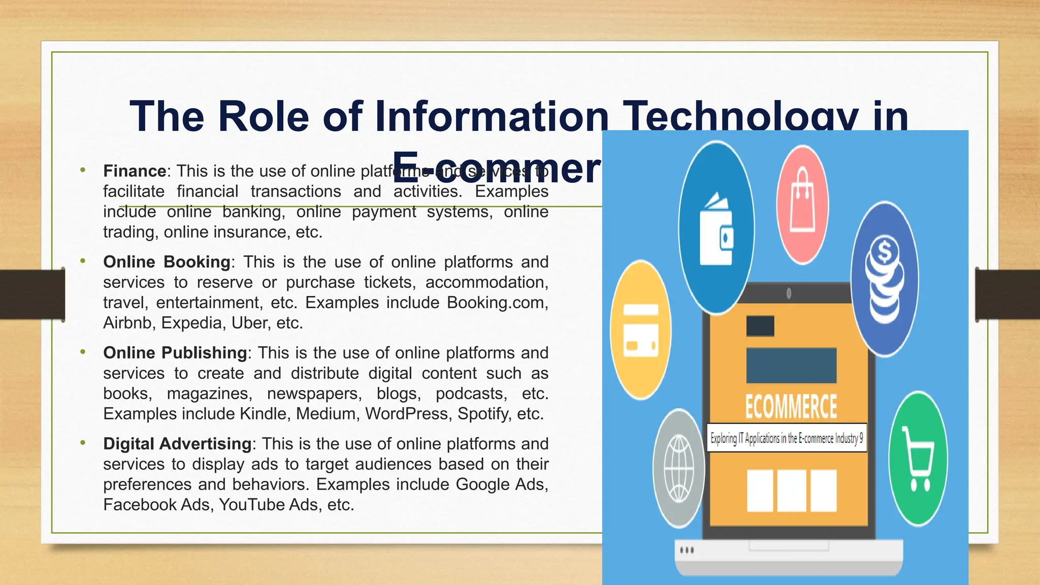 The Role of Information Technology in
E-commerce
• Finance: This is the use of online platforms and services to
facilitate financial transactions and activities. Examples
include online banking, online payment systems, online
trading, online insurance, etc.
• Online Booking: This is the use of online platforms and
services to reserve or purchase tickets, accommodation,
travel, entertainment, etc. Examples include Booking.com,
Airbnb, Expedia, Uber, etc.
• Online Publishing: This is the use of online platforms and
services to create and distribute digital content such as
books, magazines, newspapers, blogs, podcasts, etc.
Examples include Kindle, Medium, WordPress, Spotify, etc.
• Digital Advertising: This is the use of online platforms and
services to display ads to target audiences based on their
preferences and behaviors. Examples include Google Ads,
Facebook Ads, YouTube Ads, etc.
 