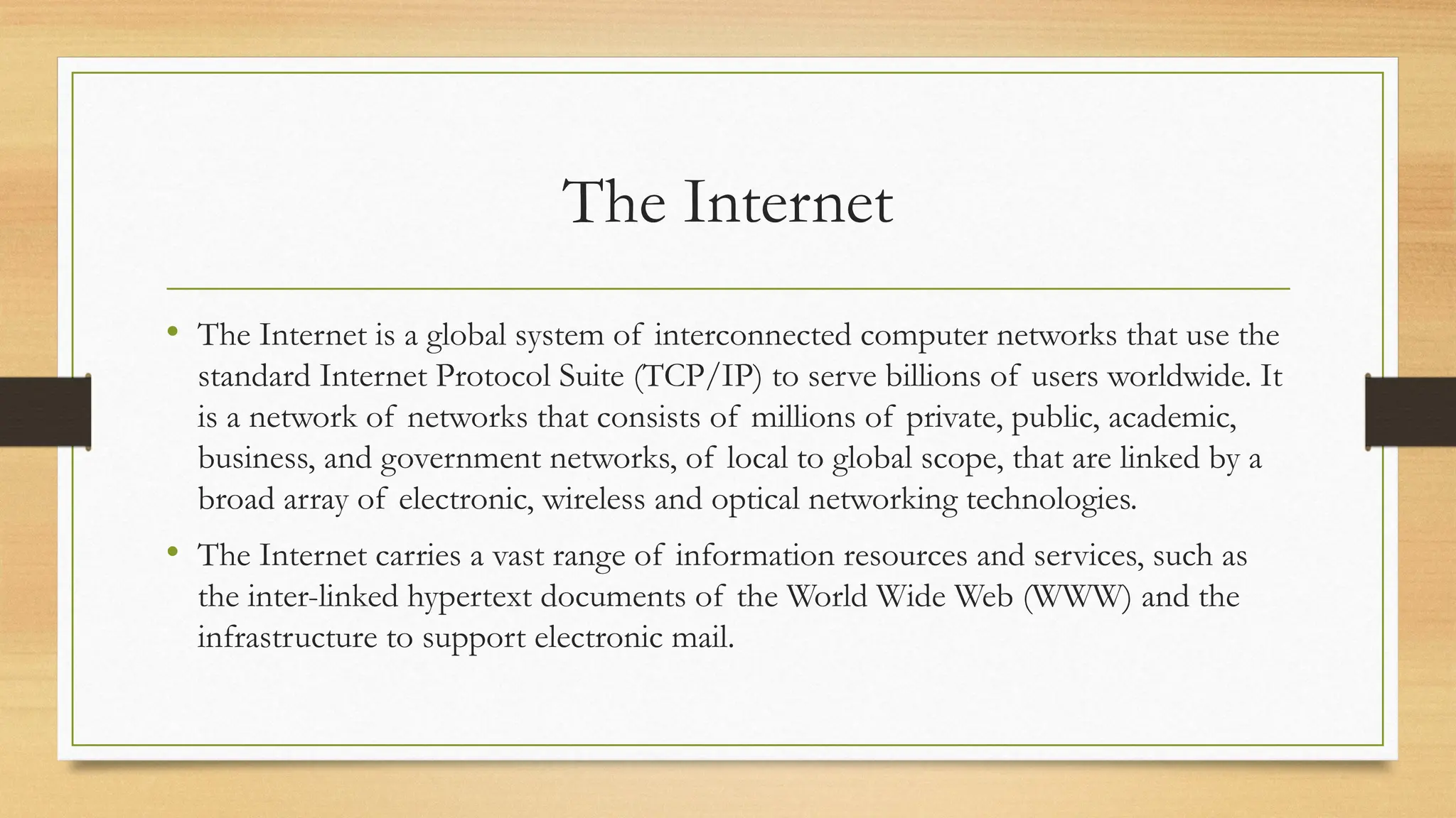 The Internet
• The Internet is a global system of interconnected computer networks that use the
standard Internet Protocol Suite (TCP/IP) to serve billions of users worldwide. It
is a network of networks that consists of millions of private, public, academic,
business, and government networks, of local to global scope, that are linked by a
broad array of electronic, wireless and optical networking technologies.
• The Internet carries a vast range of information resources and services, such as
the inter-linked hypertext documents of the World Wide Web (WWW) and the
infrastructure to support electronic mail.
 
