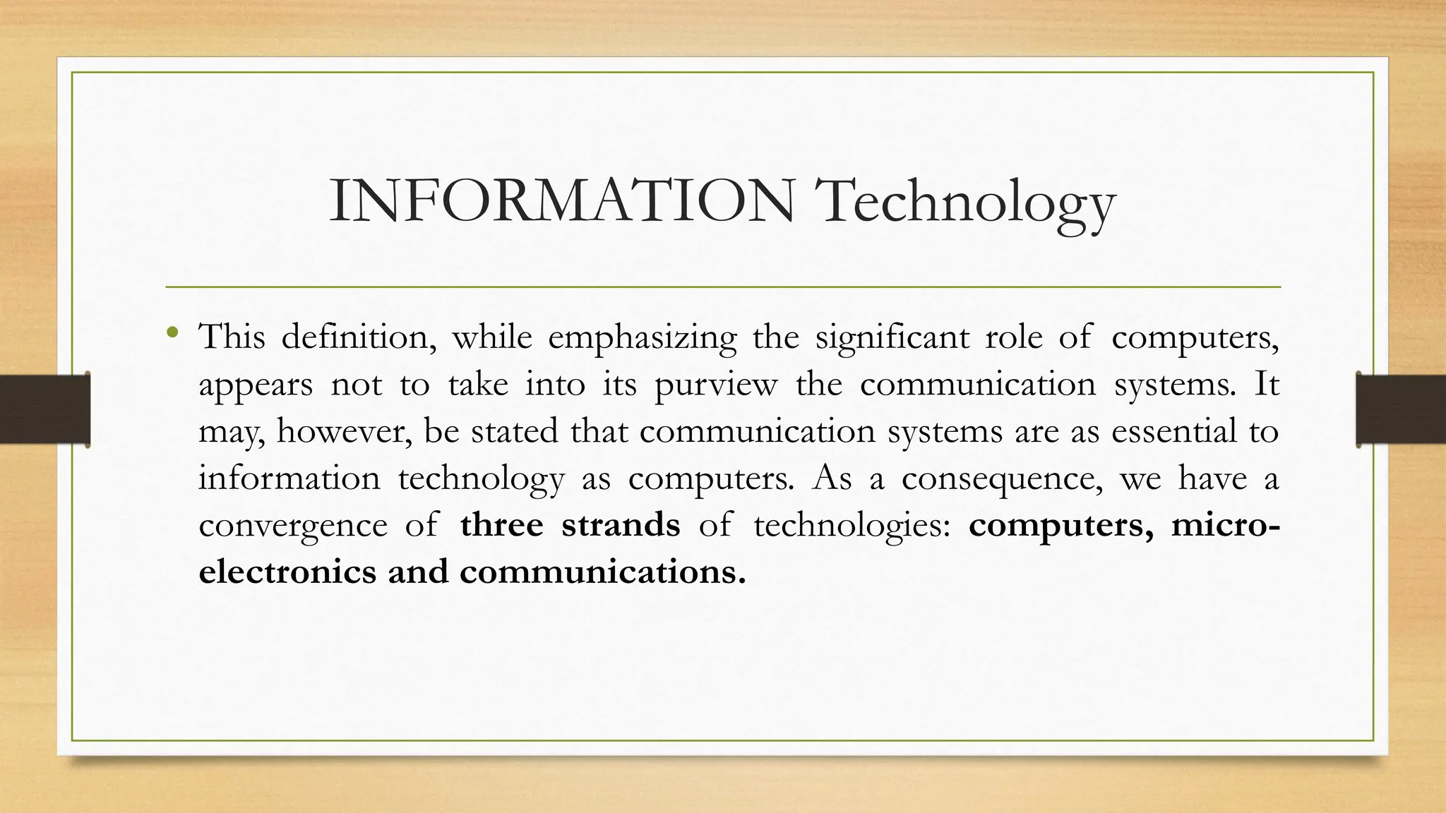 INFORMATION Technology
• This definition, while emphasizing the significant role of computers,
appears not to take into its purview the communication systems. It
may, however, be stated that communication systems are as essential to
information technology as computers. As a consequence, we have a
convergence of three strands of technologies: computers, micro-
electronics and communications.
 