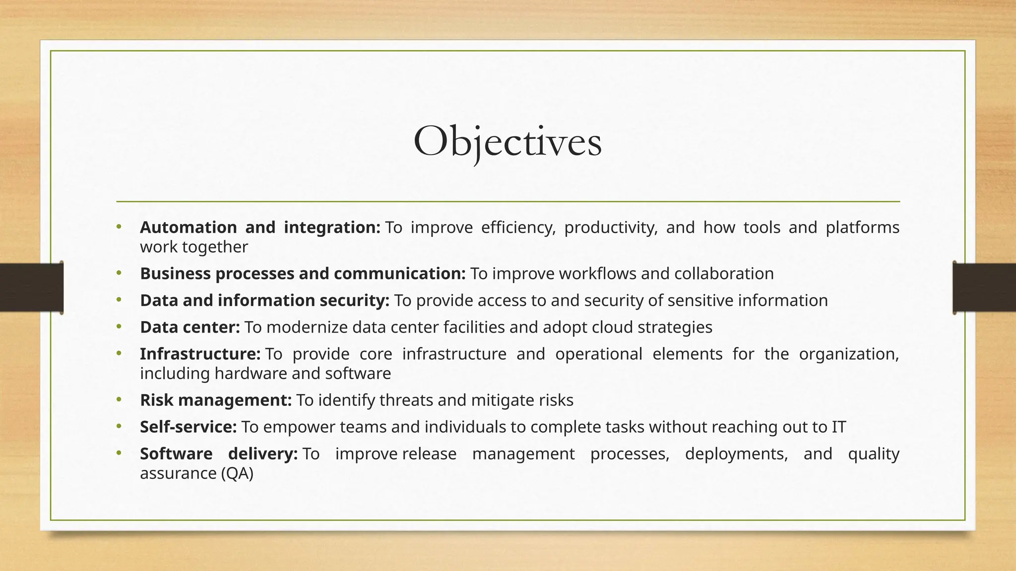 Objectives
• Automation and integration: To improve efficiency, productivity, and how tools and platforms
work together
• Business processes and communication: To improve workflows and collaboration
• Data and information security: To provide access to and security of sensitive information
• Data center: To modernize data center facilities and adopt cloud strategies
• Infrastructure: To provide core infrastructure and operational elements for the organization,
including hardware and software
• Risk management: To identify threats and mitigate risks
• Self-service: To empower teams and individuals to complete tasks without reaching out to IT
• Software delivery: To improve release management processes, deployments, and quality
assurance (QA)
 