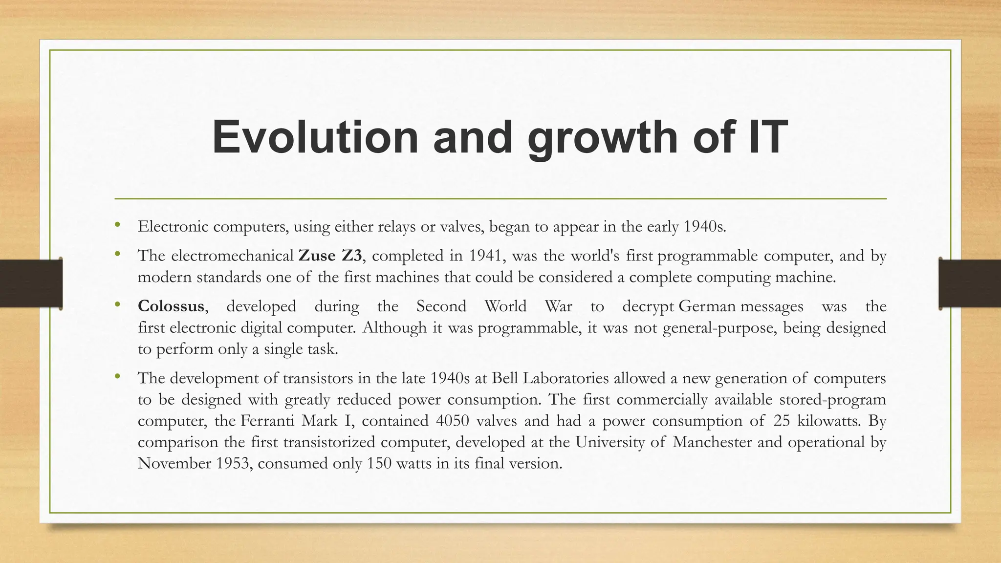 Evolution and growth of IT
• Electronic computers, using either relays or valves, began to appear in the early 1940s.
• The electromechanical Zuse Z3, completed in 1941, was the world's first programmable computer, and by
modern standards one of the first machines that could be considered a complete computing machine.
• Colossus, developed during the Second World War to decrypt German messages was the
first electronic digital computer. Although it was programmable, it was not general-purpose, being designed
to perform only a single task.
• The development of transistors in the late 1940s at Bell Laboratories allowed a new generation of computers
to be designed with greatly reduced power consumption. The first commercially available stored-program
computer, the Ferranti Mark I, contained 4050 valves and had a power consumption of 25 kilowatts. By
comparison the first transistorized computer, developed at the University of Manchester and operational by
November 1953, consumed only 150 watts in its final version.
 