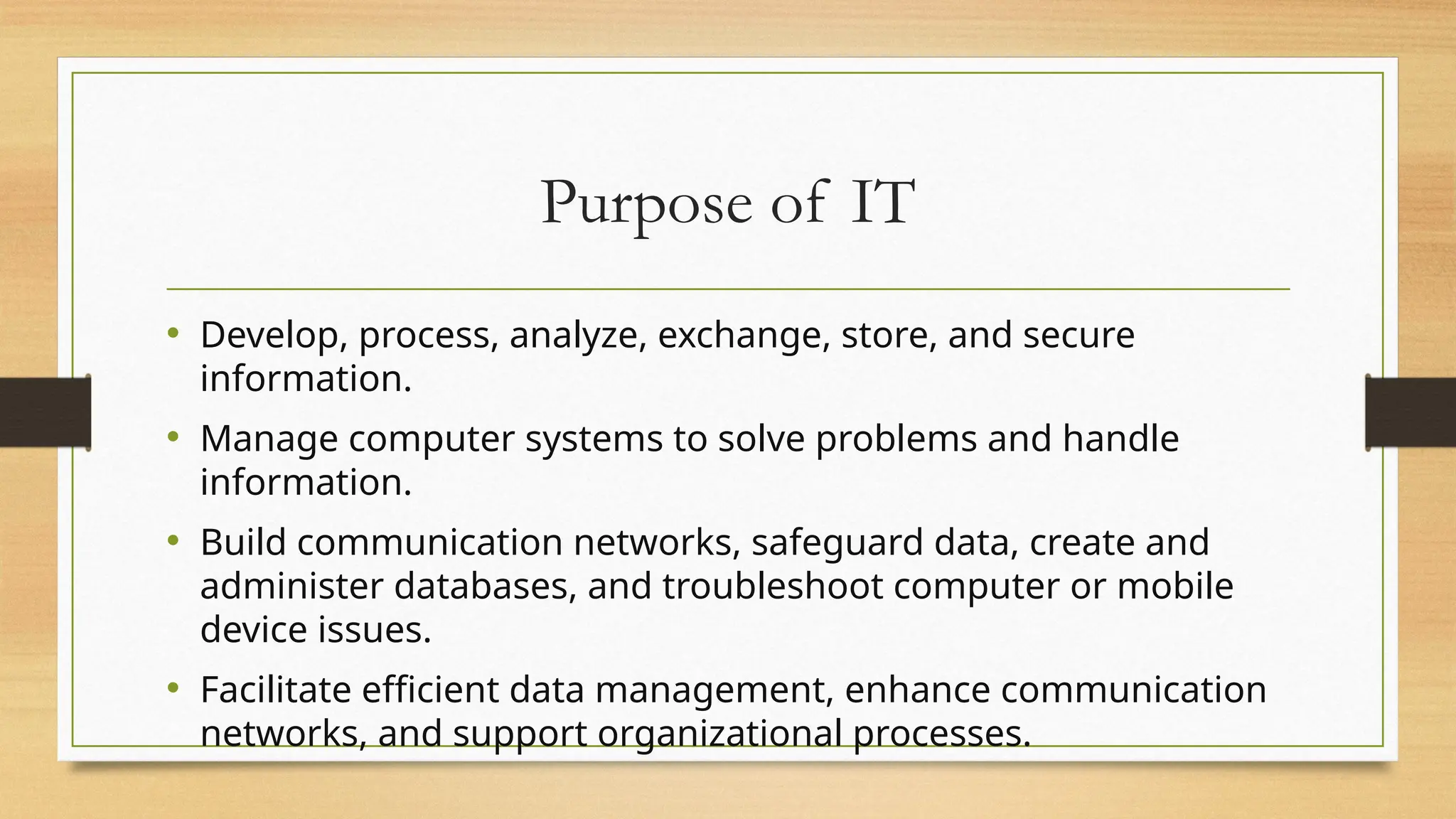 Purpose of IT
• Develop, process, analyze, exchange, store, and secure
information.
• Manage computer systems to solve problems and handle
information.
• Build communication networks, safeguard data, create and
administer databases, and troubleshoot computer or mobile
device issues.
• Facilitate efficient data management, enhance communication
networks, and support organizational processes.
 