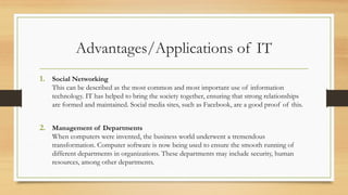 Advantages/Applications of IT
1. Social Networking
This can be described as the most common and most important use of information
technology. IT has helped to bring the society together, ensuring that strong relationships
are formed and maintained. Social media sites, such as Facebook, are a good proof of this.
2. Management of Departments
When computers were invented, the business world underwent a tremendous
transformation. Computer software is now being used to ensure the smooth running of
different departments in organizations. These departments may include security, human
resources, among other departments.
 