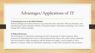Advantages/Applications of IT
3. Ensuring Success in the Global Market
Software packages are used by businesses to get jobs done faster and easier. This way, businesses, and
industries gain a better and quick outlook of the global markets. Information technology is also used to
manage these software packages.
4. Online Businesses
The development of information technology has led to the growth of online businesses. More
customers are demanding faster access to their purchased items. Due to this, online business platforms
have been created to help in keeping up with the demand and supply. A good example of such a
platform is Amazon, which uses information technology to make online transactions with customers.
 