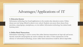 Advantages/Applications of IT
5. Education System
Information technology has found applications in the modern-day education system. Online
classes are now being offered in almost every school. Students can access these classes from
anywhere, using laptops, smartphones, or even tablets. Information technology has indeed made
learning easier.
6. Online Bank Transactions
Information technology is used to ensure that online Internet transactions are kept safe and secure.
Security networks and programs are used to enhance the safety of these transactions. In the
absence of information technology, secure online bank transactions would be almost impossible.
 