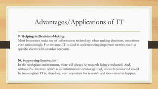 Advantages/Applications of IT
9. Helping in Decision-Making
Most businesses make use of information technology when making decisions, sometimes
even unknowingly. For instance, IT is used in understanding important metrics, such as
specific clients with overdue accounts.
10. Supporting Innovation
In the workplace environment, there will always be research being conducted. And,
without the Internet, which is an information technology tool, research conducted would
be meaningless. IT is, therefore, very important for research and innovation to happen.
 