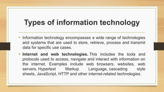 Types of information technology
• Information technology encompasses a wide range of technologies
and systems that are used to store, retrieve, process and transmit
data for specific use cases.
• Internet and web technologies. This includes the tools and
protocols used to access, navigate and interact with information on
the internet. Examples include web browsers, websites, web
servers, Hypertext Markup Language, cascading style
sheets, JavaScript, HTTP and other internet-related technologies.
 
