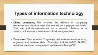 Types of information technology
• Cloud computing. This involves the delivery of computing
resources and services over the internet on a pay-per-use basis.
This can include infrastructure as a service, platform as a
service, software as a service and cloud storage options.
• Databases. This includes IT systems and software used to store,
organize and retrieve data. Examples include MySQL, NoSQL,
relational database management systems and MongoDB.
 