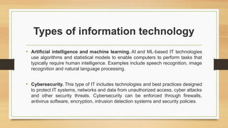 Types of information technology
• Artificial intelligence and machine learning. AI and ML-based IT technologies
use algorithms and statistical models to enable computers to perform tasks that
typically require human intelligence. Examples include speech recognition, image
recognition and natural language processing.
• Cybersecurity. This type of IT includes technologies and best practices designed
to protect IT systems, networks and data from unauthorized access, cyber attacks
and other security threats. Cybersecurity can be enforced through firewalls,
antivirus software, encryption, intrusion detection systems and security policies.
 