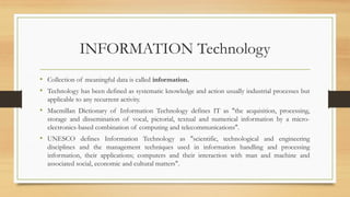 INFORMATION Technology
• Collection of meaningful data is called information.
• Technology has been defined as systematic knowledge and action usually industrial processes but
applicable to any recurrent activity.
• Macmillan Dictionary of Information Technology defines IT as "the acquisition, processing,
storage and dissemination of vocal, pictorial, textual and numerical information by a micro-
electronics-based combination of computing and telecommunications".
• UNESCO defines Information Technology as "scientific, technological and engineering
disciplines and the management techniques used in information handling and processing
information, their applications; computers and their interaction with man and machine and
associated social, economic and cultural matters".
 