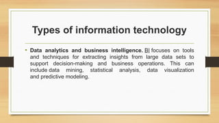 Types of information technology
• Data analytics and business intelligence. BI focuses on tools
and techniques for extracting insights from large data sets to
support decision-making and business operations. This can
include data mining, statistical analysis, data visualization
and predictive modeling.
 