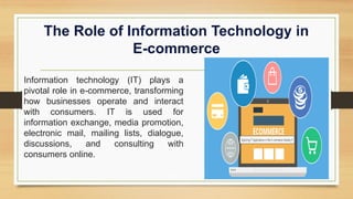 The Role of Information Technology in
E-commerce
Information technology (IT) plays a
pivotal role in e-commerce, transforming
how businesses operate and interact
with consumers. IT is used for
information exchange, media promotion,
electronic mail, mailing lists, dialogue,
discussions, and consulting with
consumers online.
 