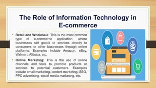 The Role of Information Technology in
E-commerce
• Retail and Wholesale: This is the most common
type of e-commerce application, where
businesses sell goods or services directly to
consumers or other businesses through online
platforms. Examples include Amazon, eBay,
Walmart, Alibaba, etc.
• Online Marketing: This is the use of online
channels and tools to promote products or
services to potential customers. Examples
include email marketing, content marketing, SEO,
PPC advertising, social media marketing, etc.
 