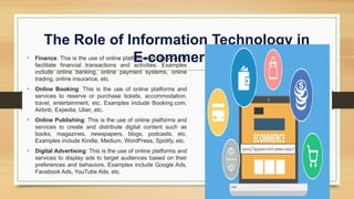 The Role of Information Technology in
E-commerce
• Finance: This is the use of online platforms and services to
facilitate financial transactions and activities. Examples
include online banking, online payment systems, online
trading, online insurance, etc.
• Online Booking: This is the use of online platforms and
services to reserve or purchase tickets, accommodation,
travel, entertainment, etc. Examples include Booking.com,
Airbnb, Expedia, Uber, etc.
• Online Publishing: This is the use of online platforms and
services to create and distribute digital content such as
books, magazines, newspapers, blogs, podcasts, etc.
Examples include Kindle, Medium, WordPress, Spotify, etc.
• Digital Advertising: This is the use of online platforms and
services to display ads to target audiences based on their
preferences and behaviors. Examples include Google Ads,
Facebook Ads, YouTube Ads, etc.
 