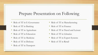 Prepare Presentation on Following
• Role of IT in E-Governance
• Role of IT in Banking
• Role of IT in Agriculture
• Role of IT in Education
• Role of IT in Medicine
• Role of IT in Defense
• Role of IT in Transport
• Role of IT in Manufacturing
• Role of IT in Finance
• Role of IT in Travel and Leisure
• Role of IT in Libraries
• Role of IT in Expert Systems
• Role of IT in Retail
 
