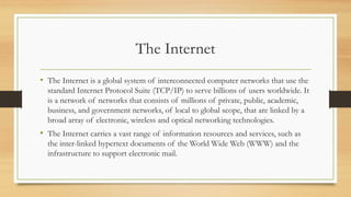 The Internet
• The Internet is a global system of interconnected computer networks that use the
standard Internet Protocol Suite (TCP/IP) to serve billions of users worldwide. It
is a network of networks that consists of millions of private, public, academic,
business, and government networks, of local to global scope, that are linked by a
broad array of electronic, wireless and optical networking technologies.
• The Internet carries a vast range of information resources and services, such as
the inter-linked hypertext documents of the World Wide Web (WWW) and the
infrastructure to support electronic mail.
 