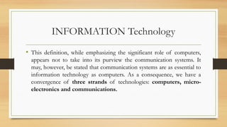 INFORMATION Technology
• This definition, while emphasizing the significant role of computers,
appears not to take into its purview the communication systems. It
may, however, be stated that communication systems are as essential to
information technology as computers. As a consequence, we have a
convergence of three strands of technologies: computers, micro-
electronics and communications.
 