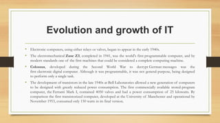 Evolution and growth of IT
• Electronic computers, using either relays or valves, began to appear in the early 1940s.
• The electromechanical Zuse Z3, completed in 1941, was the world's first programmable computer, and by
modern standards one of the first machines that could be considered a complete computing machine.
• Colossus, developed during the Second World War to decrypt German messages was the
first electronic digital computer. Although it was programmable, it was not general-purpose, being designed
to perform only a single task.
• The development of transistors in the late 1940s at Bell Laboratories allowed a new generation of computers
to be designed with greatly reduced power consumption. The first commercially available stored-program
computer, the Ferranti Mark I, contained 4050 valves and had a power consumption of 25 kilowatts. By
comparison the first transistorized computer, developed at the University of Manchester and operational by
November 1953, consumed only 150 watts in its final version.
 