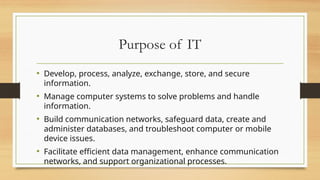 Purpose of IT
• Develop, process, analyze, exchange, store, and secure
information.
• Manage computer systems to solve problems and handle
information.
• Build communication networks, safeguard data, create and
administer databases, and troubleshoot computer or mobile
device issues.
• Facilitate efficient data management, enhance communication
networks, and support organizational processes.
 