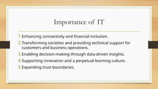 Importance of IT
1.Enhancing connectivity and financial inclusion.
2.Transforming societies and providing technical support for
customers and business operations.
3.Enabling decision-making through data-driven insights.
4.Supporting innovation and a perpetual-learning culture.
5.Expanding trust boundaries.
 